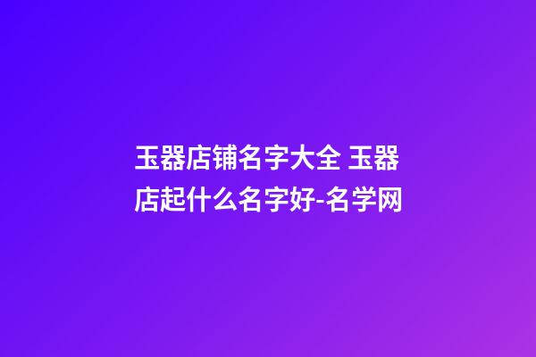 玉器店铺名字大全 玉器店起什么名字好-名学网